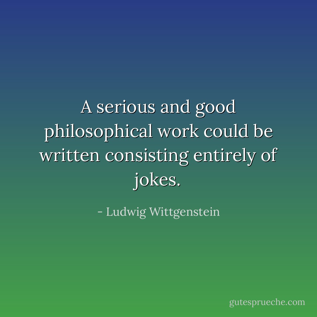 A serious and good philosophical work could be written consisting entirely of jokes. - Ludwig Wittgenstein