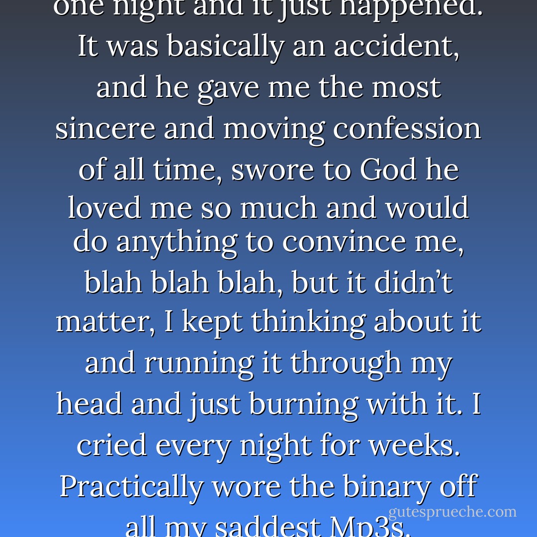 And they got blackout drunk one night and it just happened. It was basically an accident, and he gave me the most sincere and moving confession of all time, swore to God he loved me so much and would do anything to convince me, blah blah blah, but it didn’t matter, I kept thinking about it and running it through my head and just burning with it. I cried every night for weeks. Practically wore the binary off all my saddest Mp3s. - Isaac Marion