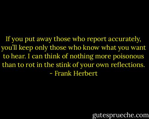 If you put away those who report accurately, you’ll keep only those who know what you want to hear. I can think of nothing more poisonous than to rot in the stink of your own reflections. - Frank Herbert