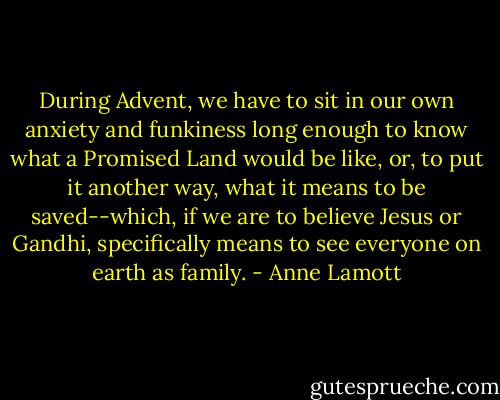 During Advent, we have to sit in our own anxiety and funkiness long enough to know what a Promised Land would be like, or, to put it another way, what it means to be saved--which, if we are to believe Jesus or Gandhi, specifically means to see everyone on earth as family. - Anne Lamott