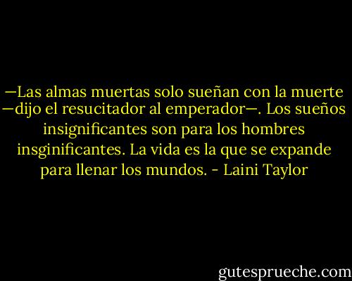 —Las almas muertas solo sueñan con la muerte —dijo el resucitador al emperador—. Los sueños insignificantes son para los hombres insginificantes. La vida es la que se expande para llenar los mundos. - Laini Taylor