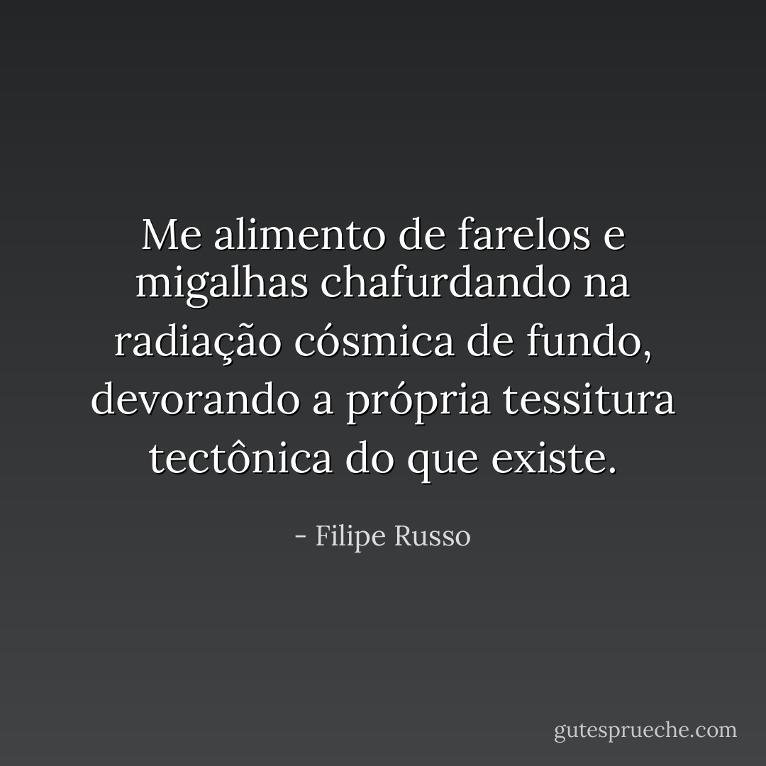 Me alimento de farelos e migalhas chafurdando na radiação cósmica de fundo, devorando a própria tessitura tectônica do que existe. - Filipe Russo