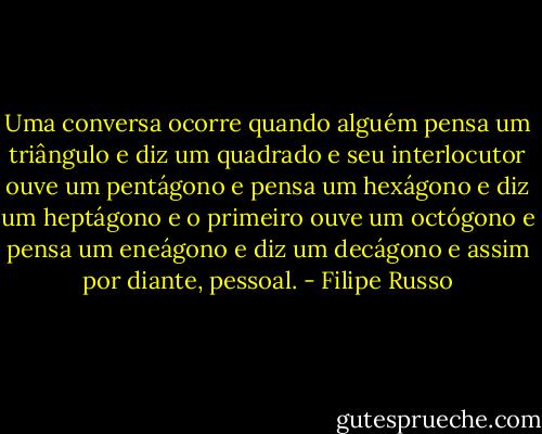 Uma conversa ocorre quando alguém pensa um triângulo e diz um quadrado e seu interlocutor ouve um pentágono e pensa um hexágono e diz um heptágono e o primeiro ouve um octógono e pensa um eneágono e diz um decágono e assim por diante, pessoal. - Filipe Russo