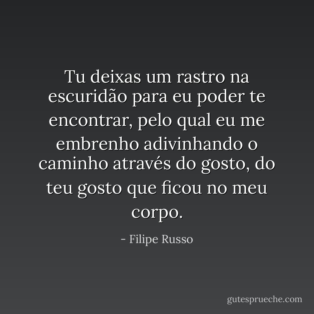 Tu deixas um rastro na escuridão para eu poder te encontrar, pelo qual eu me embrenho adivinhando o caminho através do gosto, do teu gosto que ficou no meu corpo. - Filipe Russo
