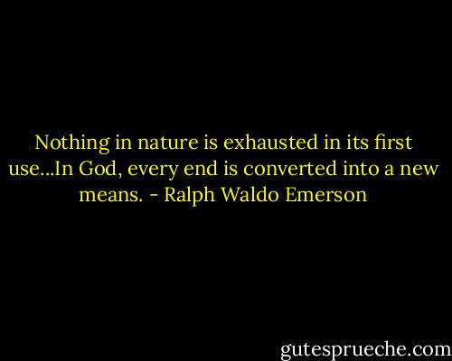 Nothing in nature is exhausted in its first use...In God, every end is converted into a new means. - Ralph Waldo Emerson