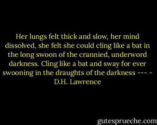 Her lungs felt thick and slow, her mind dissolved, she felt she could cling like a bat in the long swoon of the crannied, underword darkness. Cling like a bat and sway for ever swooning in the draughts of the darkness --- - D.H. Lawrence