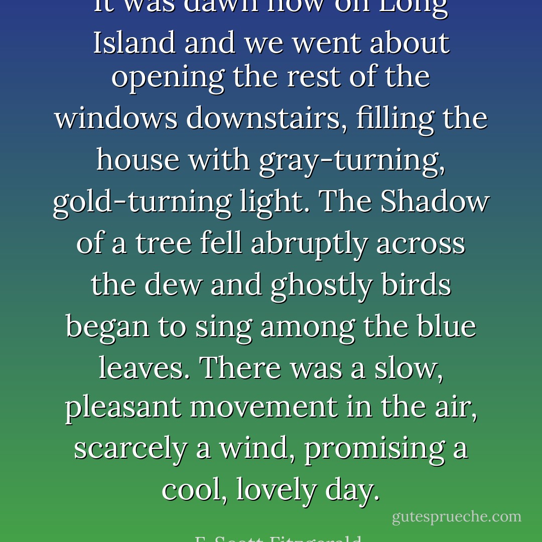 It was dawn now on Long Island and we went about opening the rest of the windows downstairs, filling the house with gray-turning, gold-turning light. The Shadow of a tree fell abruptly across the dew and ghostly birds began to sing among the blue leaves. There was a slow, pleasant movement in the air, scarcely a wind, promising a cool, lovely day. - F. Scott Fitzgerald