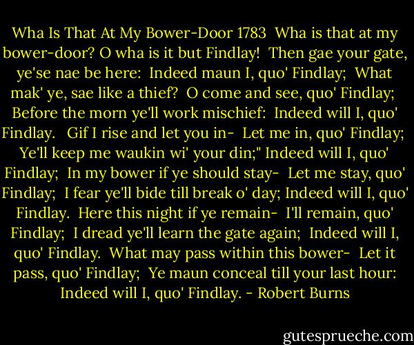 Wha Is That At My Bower-Door<br />1783<br /><br />Wha is that at my bower-door?<br />O wha is it but Findlay! <br />Then gae your gate, ye'se nae be here: <br />Indeed maun I, quo' Findlay; <br />What mak' ye, sae like a thief? <br />O come and see, quo' Findlay; <br />Before the morn ye'll work mischief: <br />Indeed will I, quo' Findlay. <br /><br />Gif I rise and let you in- <br />Let me in, quo' Findlay; <br />Ye'll keep me waukin wi' your din;"<br />Indeed will I, quo' Findlay; <br />In my bower if ye should stay- <br />Let me stay, quo' Findlay; <br />I fear ye'll bide till break o' day;<br />Indeed will I, quo' Findlay. <br />Here this night if ye remain- <br />I'll remain, quo' Findlay; <br />I dread ye'll learn the gate again; <br />Indeed will I, quo' Findlay. <br />What may pass within this bower- <br />Let it pass, quo' Findlay; <br />Ye maun conceal till your last hour:<br />Indeed will I, quo' Findlay. - Robert Burns