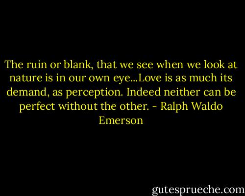 The ruin or blank, that we see when we look at nature is in our own eye...Love is as much its demand, as perception. Indeed neither can be perfect without the other. - Ralph Waldo Emerson