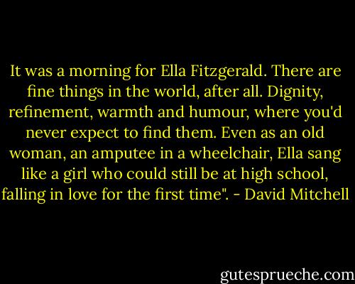 It was a morning for Ella Fitzgerald. There are fine things in the world, after all. Dignity, refinement, warmth and humour, where you'd never expect to find them. Even as an old woman, an amputee in a wheelchair, Ella sang like a girl who could still be at high school, falling in love for the first time". - David Mitchell