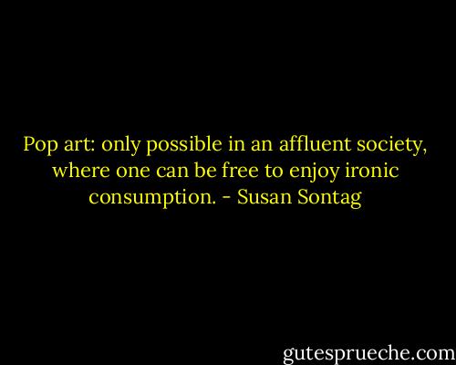 Pop art: only possible in an affluent society, where one can be free to enjoy ironic consumption. - Susan Sontag