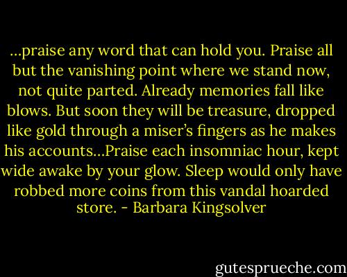 …praise any word that can hold you. Praise all but the vanishing point where we stand now, not quite parted. Already memories fall like blows. But soon they will be treasure, dropped like gold through a miser’s fingers as he makes his accounts…Praise each insomniac hour, kept wide awake by your glow. Sleep would only have robbed more coins from this vandal hoarded store. - Barbara Kingsolver