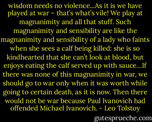 wisdom needs no violence...As it is we have played at war – that’s what’s vile! We play at magnanimity and all that stuff. Such magnanimity and sensibility are like the magnanimity and sensibility of a lady who faints when she sees a calf being killed: she is so kindhearted that she can’t look at blood, but enjoys eating the calf served up with sauce…If there was none of this magnanimity in war, we should go to war only when it was worth while going to certain death, as it is now. Then there would not be war because Paul Ivanovich had offended Michael Ivanovich. - Leo Tolstoy