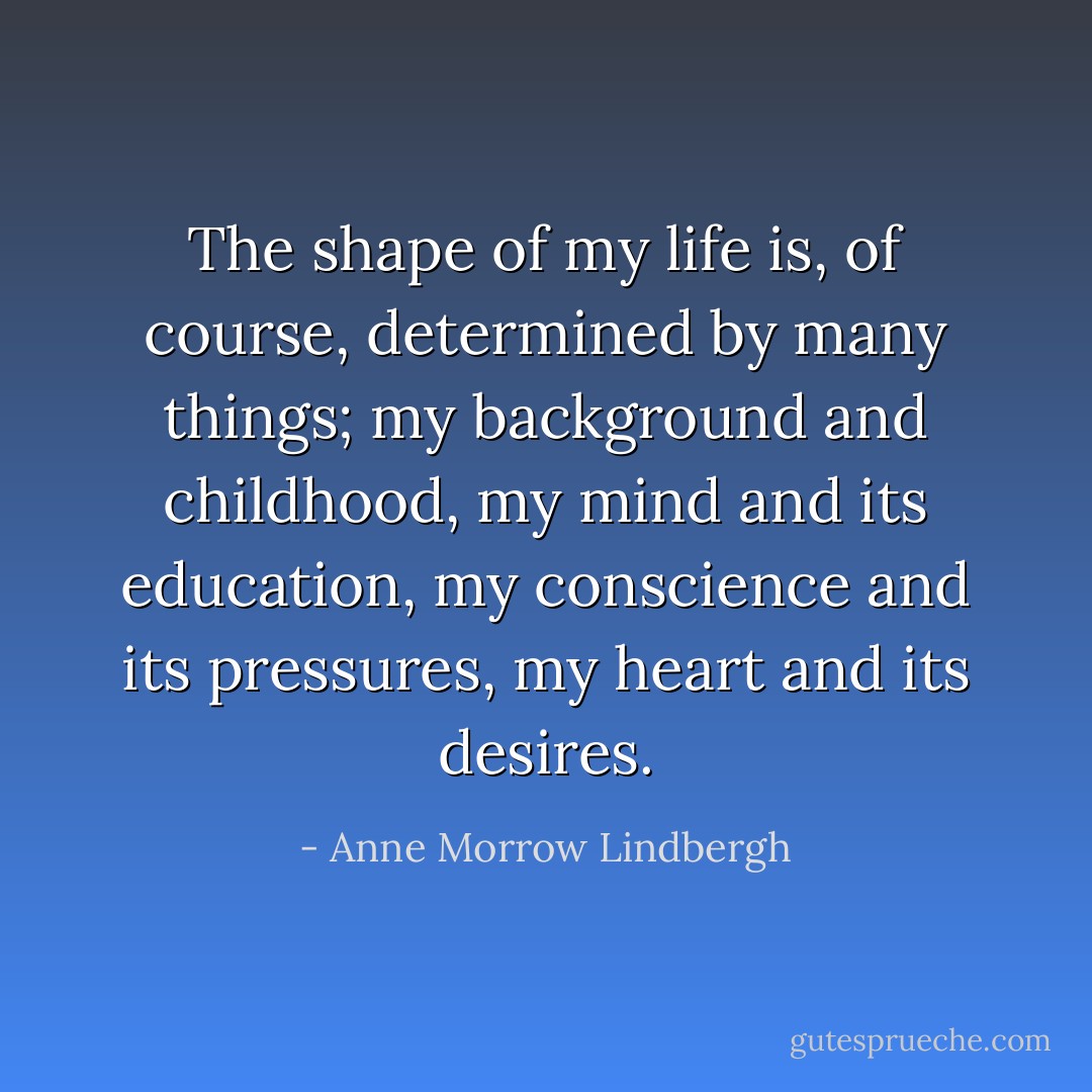 The shape of my life is, of course, determined by many things; my background and childhood, my mind and its education, my conscience and its pressures, my heart and its desires. - Anne Morrow Lindbergh