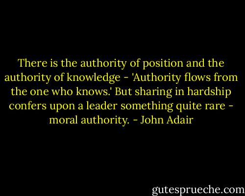 There is the authority of position and the authority of knowledge - 'Authority flows from the one who knows.' But sharing in hardship confers upon a leader something quite rare - moral authority. - John Adair