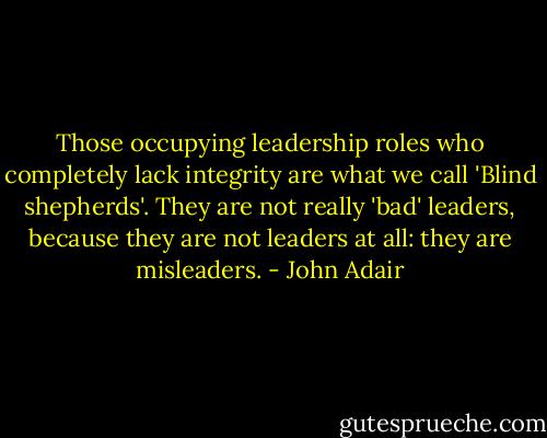 Those occupying leadership roles who completely lack integrity are what we call 'Blind shepherds'. They are not really 'bad' leaders, because they are not leaders at all: they are misleaders. - John Adair