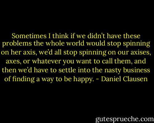Sometimes I think if we didn’t have these problems the whole world would stop spinning on her axis, we’d all stop spinning on our axises, axes, or whatever you want to call them, and then we’d have to settle into the nasty business of finding a way to be happy. - Daniel Clausen