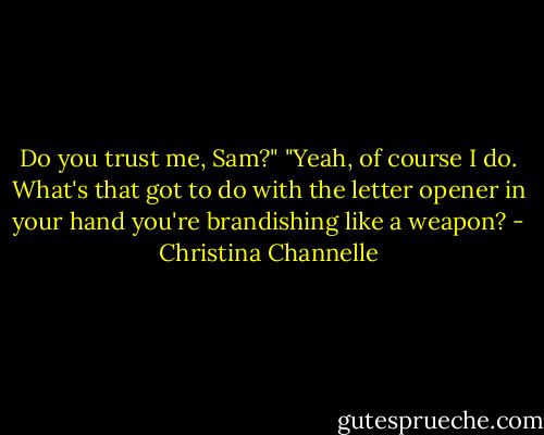 Do you trust me, Sam?"<br />"Yeah, of course I do. What's that got to do with the letter opener in your hand you're brandishing like a weapon? - Christina Channelle