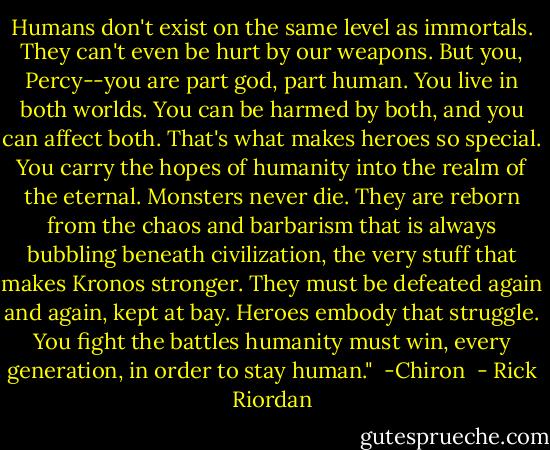 Humans don't exist on the same level as immortals. They can't even be hurt by our weapons. But you, Percy--you are part god, part human. You live in both worlds. You can be harmed by both, and you can affect both. That's what makes heroes so special. You carry the hopes of humanity into the realm of the eternal. Monsters never die. They are reborn from the chaos and barbarism that is always bubbling beneath civilization, the very stuff that makes Kronos stronger. They must be defeated again and again, kept at bay. Heroes embody that struggle. You fight the battles humanity must win, every generation, in order to stay human."<br /><br />-Chiron  - Rick Riordan