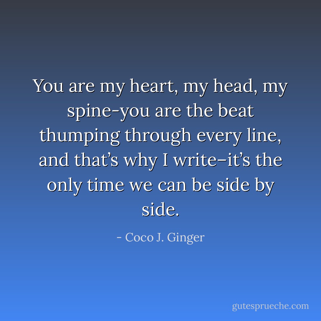 You are my heart, my head, my spine-you are the beat thumping through every line, and that’s why I write–it’s the only time we can be side by side. - Coco J. Ginger