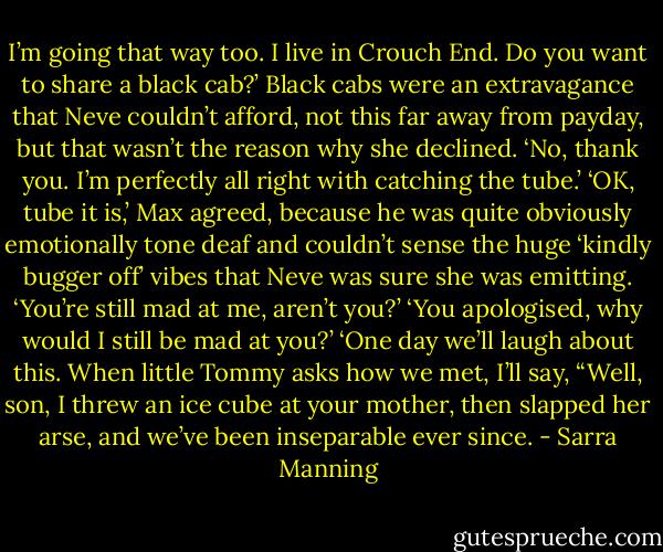 I’m going that way too. I live in Crouch End. Do you want to share a black cab?’<br />Black cabs were an extravagance that Neve couldn’t afford, not this far away from payday, but that wasn’t the reason why she declined. ‘No,<br />thank you. I’m perfectly all right with catching the tube.’<br />‘OK, tube it is,’ Max agreed, because he was quite obviously emotionally tone deaf and couldn’t sense the huge ‘kindly bugger off’ vibes that<br />Neve was sure she was emitting. ‘You’re still mad at me, aren’t you?’<br />‘You apologised, why would I still be mad at you?’<br />‘One day we’ll laugh about this. When little Tommy asks how we met, I’ll say, “Well, son, I threw an ice cube at your mother, then slapped her<br />arse, and we’ve been inseparable ever since. - Sarra Manning