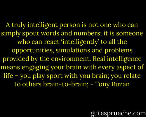 A truly intelligent person is not one who can simply spout words<br />and numbers; it is someone who can react ‘intelligently’ to all the<br />opportunities, simulations and problems provided by the environment.<br />Real intelligence means engaging your brain with every aspect of life –<br />you play sport with you brain; you relate to others brain-to-brain; - Tony Buzan