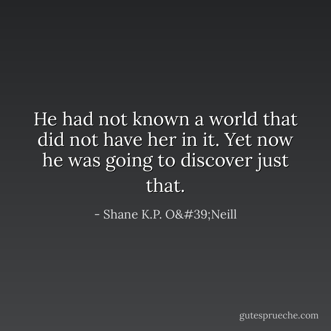 He had not known a world that did not have her in it. Yet now he was going to discover just that. - Shane K.P. O'Neill
