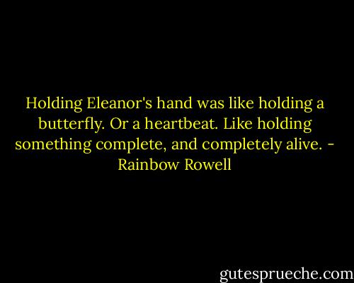 Holding Eleanor's hand was like holding a butterfly. Or a heartbeat. Like holding something complete, and completely alive. - Rainbow Rowell