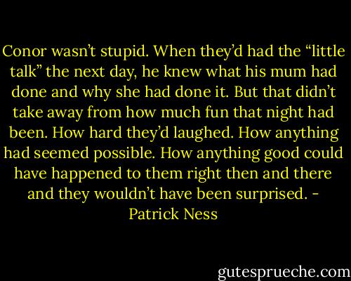 Conor wasn’t stupid. When they’d had the “little talk” the next day, he knew what his mum had done and why she had done it. But that didn’t take away from how much fun that night had been. How hard they’d laughed. How anything had seemed possible. How anything good could have happened to them right then and there and they wouldn’t have been surprised. - Patrick Ness