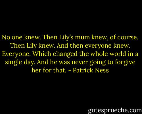 No one knew.<br />Then Lily’s mum knew, of course.<br />Then Lily knew.<br />And then everyone knew. Everyone. Which changed the whole world in a single day.<br />And he was never going to forgive her for that. - Patrick Ness