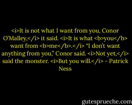 <i>It is not what I want from you, Conor O’Malley,</i> it said. <i>It is what <b>you</b> want from <b>me</b>.</i><br />“I don’t want anything from you,” Conor said.<br /><i>Not yet,</i> said the monster. <i>But you will.</i> - Patrick Ness