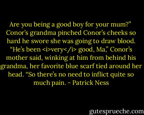 Are you being a good boy for your mum?” <br />Conor’s grandma pinched Conor’s cheeks so hard he swore she was going to draw blood.<br />“He’s been <i>very</i> good, Ma,” Conor’s mother said, winking at him from behind his grandma, her favorite blue scarf tied around her head. “So there’s no need to inflict quite so much pain. - Patrick Ness