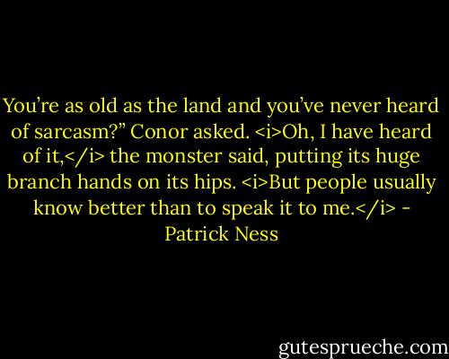 You’re as old as the land and you’ve never heard of sarcasm?” Conor asked.<br /><i>Oh, I have heard of it,</i> the monster said, putting its huge branch hands on its hips. <i>But people usually know better than to speak it to me.</i> - Patrick Ness