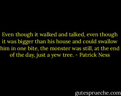Even though it walked and talked, even though it was bigger than his house and could swallow him in one bite, the monster was still, at the end of the day, just a yew tree. - Patrick Ness