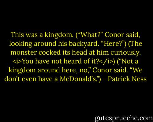 This was a kingdom.<br />(“What?” Conor said, looking around his backyard. “Here?”)<br />(The monster cocked its head at him curiously. <i>You have not heard of it?</i>)<br />(“Not a kingdom around here, no,” Conor said. “We don’t even have a McDonald’s.”) - Patrick Ness