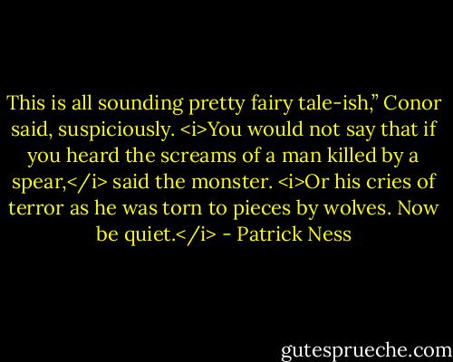 This is all sounding pretty fairy tale-ish,” Conor said, suspiciously.<br /><i>You would not say that if you heard the screams of a man killed by a spear,</i> said the monster. <i>Or his cries of terror as he was torn to pieces by wolves. Now be quiet.</i> - Patrick Ness