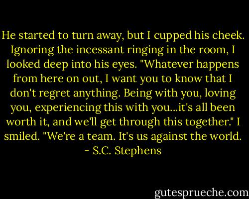 He started to turn away, but I cupped his cheek. Ignoring the incessant ringing in the room, I looked deep into his eyes. "Whatever happens from here on out, I want you to know that I don't regret anything. Being with you, loving you, experiencing this with you...it's all been worth it, and we'll get through this together." I smiled. "We're a team. It's us against the world. - S.C. Stephens