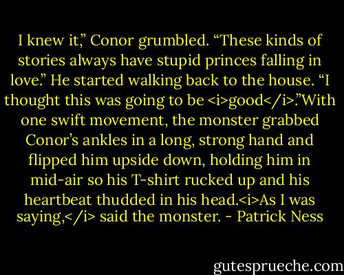 I knew it,” Conor grumbled. “These kinds of stories always have stupid princes falling in love.” He started walking back to the house. “I thought this was going to be <i>good</i>.”With one swift movement, the monster grabbed Conor’s ankles in a long, strong hand and flipped him upside down, holding him in mid-air so his T-shirt rucked up and his heartbeat thudded in his head.<i>As I was saying,</i> said the monster. - Patrick Ness