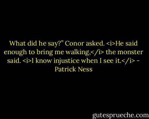 What did he say?” Conor asked.<br /><i>He said enough to bring me walking,</i> the monster said. <i>I know injustice when I see it.</i> - Patrick Ness