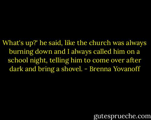What's up?' he said, like the church was always burning down and I always called him on a school night, telling him to come over after dark and bring a shovel. - Brenna Yovanoff