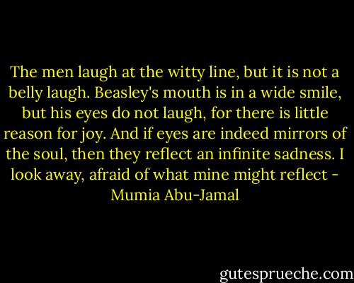 The men laugh at the witty line, but it is not a belly laugh. Beasley's mouth is in a wide smile, but his eyes do not laugh, for there is little reason for joy. And if eyes are indeed mirrors of the soul, then they reflect an infinite sadness. I look away, afraid of what mine might reflect - Mumia Abu-Jamal