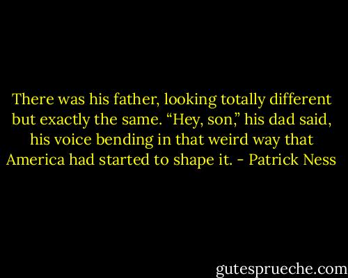 There was his father, looking totally different but exactly the same.<br />“Hey, son,” his dad said, his voice bending in that weird way that America had started to shape it. - Patrick Ness