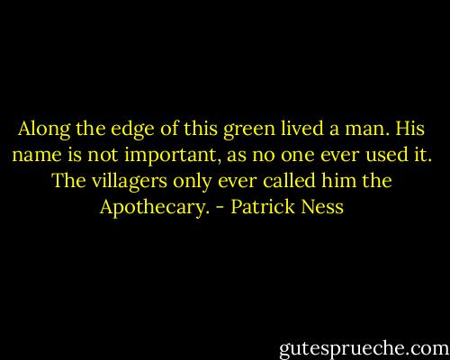 Along the edge of this green lived a man. His name is not important, as no one ever used it. The villagers only ever called him the Apothecary. - Patrick Ness
