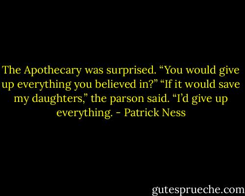 The Apothecary was surprised. “You would give up everything you believed in?”<br />“If it would save my daughters,” the parson said. “I’d give up everything. - Patrick Ness