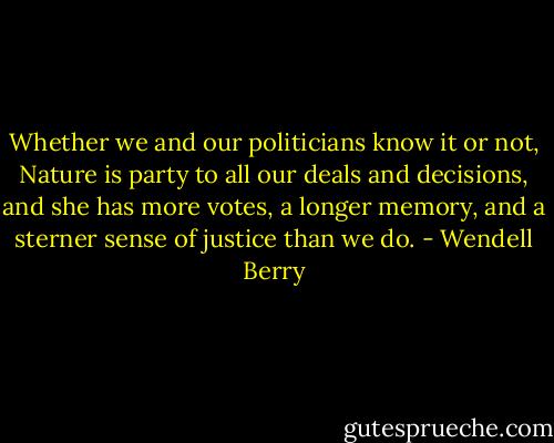 Whether we and our politicians know it or not, Nature is party to all our deals and decisions, and she has more votes, a longer memory, and a sterner sense of justice than we do. - Wendell Berry