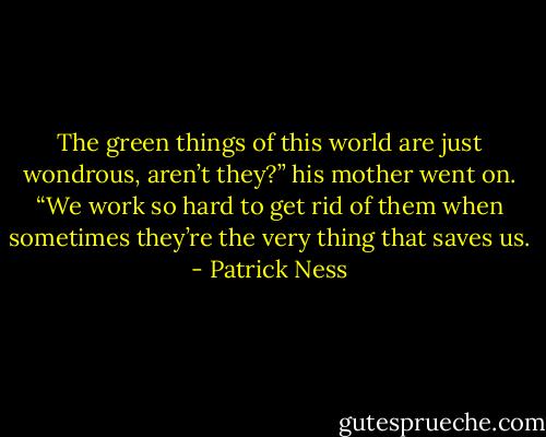 The green things of this world are just wondrous, aren’t they?” his mother went on. “We work so hard to get rid of them when sometimes they’re the very thing that saves us. - Patrick Ness