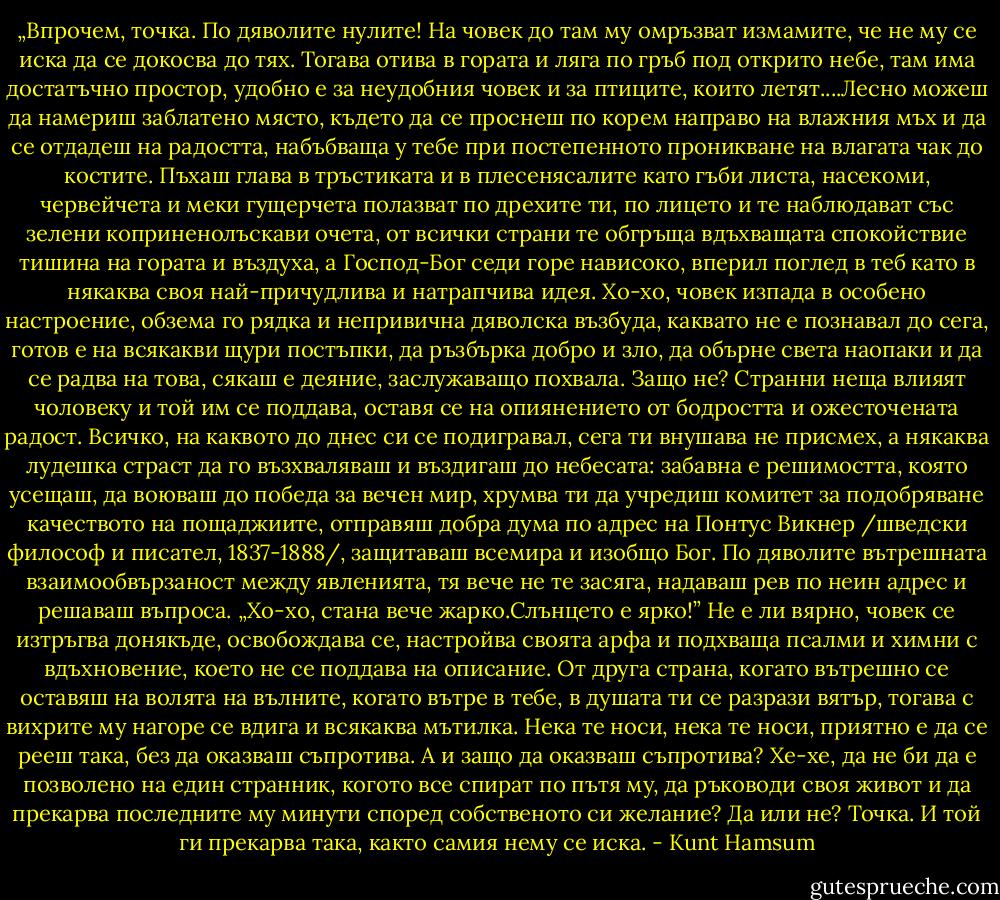 „Впрочем, точка. По дяволите нулите! На човек до там му омръзват измамите, че не му се иска да се докосва до тях. Тогава отива в гората и ляга по гръб под открито небе, там има достатъчно простор, удобно е за неудобния човек и за птиците, които летят....Лесно можеш да намериш заблатено място, където да се проснеш по корем направо на влажния мъх и да се отдадеш на радостта, набъбваща у тебе при постепенното проникване на влагата чак до костите. Пъхаш глава в тръстиката и в плесенясалите като гъби листа, насекоми, червейчета и меки гущерчета полазват по дрехите ти, по лицето и те наблюдават със зелени коприненолъскави очета, от всички страни те обгръща вдъхващата спокойствие тишина на гората и въздуха, а Господ-Бог седи горе нависоко, вперил поглед в теб като в някаква своя най-причудлива и натрапчива идея. Хо-хо, човек изпада в особено настроение, обзема го рядка и непривична дяволска възбуда, каквато не е познавал до сега, готов е на всякакви щури постъпки, да ръзбърка добро и зло, да обърне света наопаки и да се радва на това, сякаш е деяние, заслужаващо похвала. Защо не? Странни неща влияят чоловеку и той им се поддава, оставя се на опиянението от бодростта и ожесточената радост. Всичко, на каквото до днес си се подигравал, сега ти внушава не присмех, а някаква лудешка страст да го възхваляваш и въздигаш до небесата: забавна е решимостта, която усещаш, да воюваш до победа за вечен мир, хрумва ти да учредиш комитет за подобряване качеството на пощаджиите, отправяш добра дума по адрес на Понтус Викнер /шведски философ и писател, 1837-1888/, защитаваш всемира и изобщо Бог. По дяволите вътрешната взаимообвързаност между явленията, тя вече не те засяга, надаваш рев по неин адрес и решаваш въпроса. „Хо-хо, стана вече жарко.Слънцето е ярко!” Не е ли вярно, човек се изтръгва донякъде, освобождава се, настройва своята арфа и подхваща псалми и химни с вдъхновение, което не се поддава на описание.<br />От друга страна, когато вътрешно се оставяш на волята на вълните, когато вътре в тебе, в душата ти се разрази вятър, тогава с вихрите му нагоре се вдига и всякаква мътилка. Нека те носи, нека те носи, приятно е да се рееш така, без да оказваш съпротива. А и защо да оказваш съпротива? Хе-хе, да не би да е позволено на един странник, когото все спират по пътя му, да ръководи своя живот и да прекарва последните му минути според собственото си желание? Да или не? Точка. И той ги прекарва така, както самия нему се иска. - Kunt Hamsum