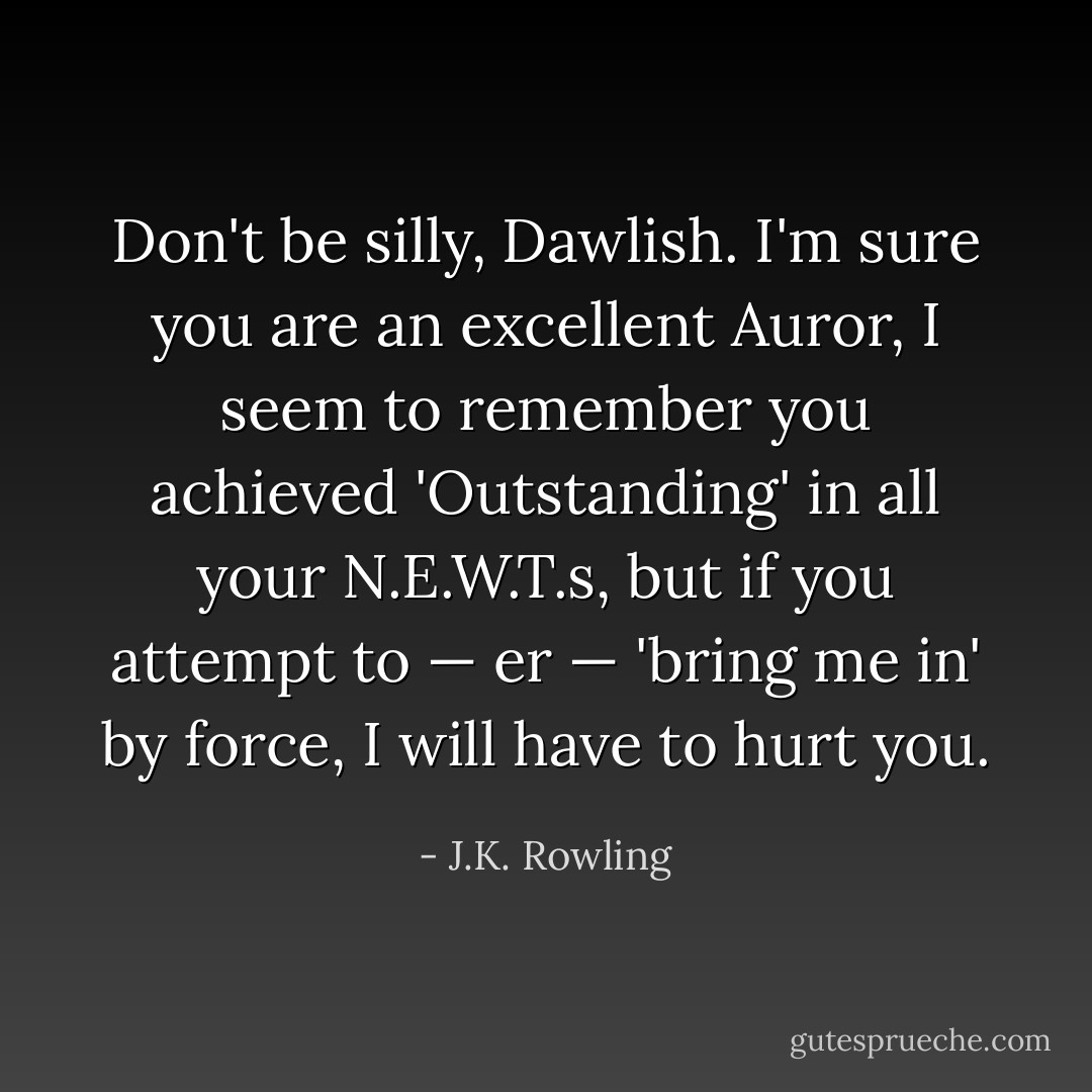 Don't be silly, Dawlish. I'm sure you are an excellent Auror, I seem to remember you achieved 'Outstanding' in all your N.E.W.T.s, but if you attempt to — er — 'bring me in' by force, I will have to hurt you. - J.K. Rowling