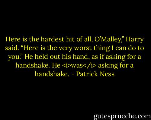 Here is the hardest hit of all, O’Malley,” Harry said. “Here is the very worst thing I can do to you.”<br />He held out his hand, as if asking for a handshake.<br />He <i>was</i> asking for a handshake. - Patrick Ness