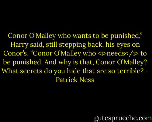 Conor O’Malley who wants to be punished,” Harry said, still stepping back, his eyes on Conor’s. “Conor O’Malley who <i>needs</i> to be punished. And why is that, Conor O’Malley? What secrets do you hide that are so terrible? - Patrick Ness